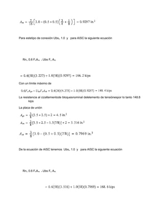 Para estetipo de conexión Ubs₌ 1.0 y para AISC la siguiente ecuación
Rn₌ 0.6 FnAnv + Ubs Fu Ant
Con un límite máximo de
La resistencia al cizallamientode bloquesnominal delelemento de tensiónespor lo tanto 148.8
kips
La placa de unión
De la ecuación de AISC tenemos Ubs₌ 1.0 y para AISC la siguiente ecuación
Rn₌ 0.6 FnAnv + Ubs Fu Ant
 