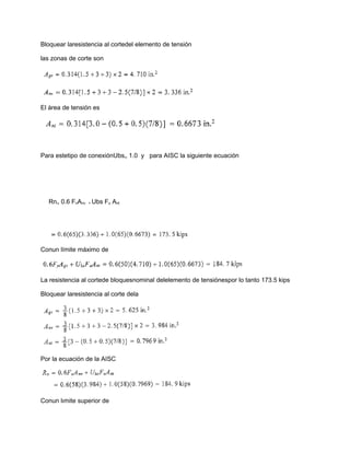 Bloquear laresistencia al cortedel elemento de tensión
las zonas de corte son
El área de tensión es
Para estetipo de conexiónUbs₌ 1.0 y para AISC la siguiente ecuación
Rn₌ 0.6 FnAnv + Ubs Fu Ant
Conun límite máximo de
La resistencia al cortede bloquesnominal delelemento de tensiónespor lo tanto 173.5 kips
Bloquear laresistencia al corte dela
Por la ecuación de la AISC
Conun lımite superior de
 