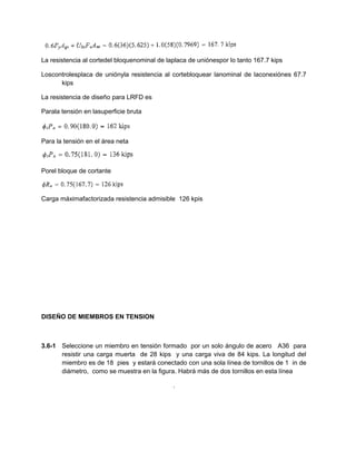 La resistencia al cortedel bloquenominal de laplaca de uniónespor lo tanto 167.7 kips
Loscontrolesplaca de uniónyla resistencia al cortebloquear lanominal de laconexiónes 67.7
kips
La resistencia de diseño para LRFD es
Parala tensión en lasuperficie bruta
Para la tensión en el área neta
Porel bloque de cortante
Carga máximafactorizada resistencia admisible 126 kpis
DISEÑO DE MIEMBROS EN TENSION
3.6-1 Seleccione un miembro en tensión formado por un solo ángulo de acero A36 para
resistir una carga muerta de 28 kips y una carga viva de 84 kips. La longitud del
miembro es de 18 pies y estará conectado con una sola línea de tornillos de 1 in de
diámetro, como se muestra en la figura. Habrá más de dos tornillos en esta línea
.
 