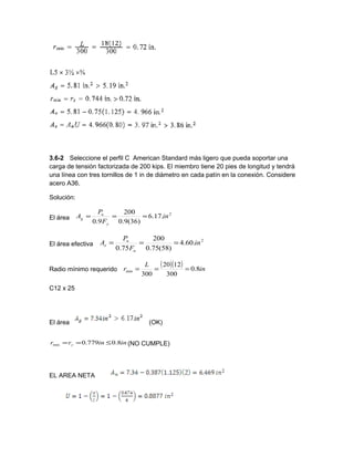 3.6-2 Seleccione el perfil C American Standard más ligero que pueda soportar una
carga de tensión factorizada de 200 kips. El miembro tiene 20 pies de longitud y tendrá
una línea con tres tornillos de 1 in de diámetro en cada patín en la conexión. Considere
acero A36.
Solución:
El área
2
.17.6
)36(9.0
200
9.0
in
F
P
A
y
u
g ===
El área efectiva
2
.60.4
)58(75.0
200
75.0
in
F
P
A
u
u
e ===
Radio mínimo requerido
( )( ) in
L
r 8.0
300
1220
300
min ===
C12 x 25
El área (OK)
ininrr y 8.0779.0min ≤== (NO CUMPLE)
EL AREA NETA
 