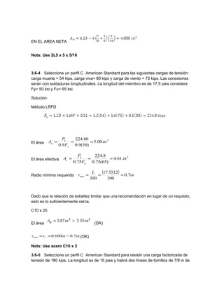 EN EL AREA NETA
Nota: Use 2L5 x 5 x 5/16
3.6-4 Seleccione un perfil C American Standard para las siguientes cargas de tensión:
carga muerta = 54 kips, carga viva= 80 kips y carga de viento = 75 kips. Las conexiones
serán con soldaduras longitudinales. La longitud del miembro es de 17.5 pies considere
Fy= 50 ksi y Fu= 65 ksi.
Solución:
Método LRFD
El área
2
.00.5
)50(9.0
80.224
9.0
in
F
P
A
y
u
g ===
El área efectiva
2
.61.4
)65(75.0
8.224
75.0
in
F
P
A
u
u
e ===
Radio mínimo requerido
( )( ) in
L
r 7.0
300
125.17
300
min ===
Dado que la relación de esbeltez limitar que una recomendación en lugar de un requisito,
esto es lo suficientemente cerca.
C10 x 20
El área (OK)
ininrr y 7.0>690.0min == (OK)
Nota: Use acero C10 x 2
3.6-5 Seleccione un perfil C American Standard para resistir una carga factorizada de
tensión de 180 kips. La longitud es de 15 pies y habrá dos líneas de tornillos de 7/8 in de
 