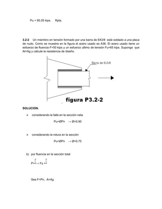 Pu = 85.05 kips. Rpta.
3.2-2 Un miembro en tensión formado por una barra de 6X3/8 está soldado a una placa
de nudo. Como se muestra en la figura el acero usado es A36. El acero usado tiene un
esfuerzo de fluencia F=50 kips y un esfuerzo ultimo de tensión Fu=65 kips. Suponga que
At=Ag y calcule la resistencia de diseño.
SOLUCION.
 considerando la falla en la sección neta
Pu=ØPn → Ø=0.90
 considerando la rotura en la sección
Pu=ØPn → Ø=0.75
b) por fluencia en la sección total
P= → Fy =
Sea F=Pn, A=Ag
 