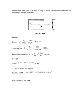 diámetro en el alma, como se muestra en la figura P3.6-5. Habramás de dos tornillos en
cada línea. Considere acero A36.
Solución:
El área
2
.56.5
)36(9.0
180
9.0
in
F
P
A
y
u
g ===
El área efectiva
2
.14.4
)58(75.0
180
75.0
in
F
P
A
u
u
e ===
Radio mínimo requerido
( )( ) in
L
r .6.0
300
1215
300
min ===
C10 x 20
El área (OK)
ininrr y 6.0>690.0min == (OK)
EL AREA NETA
Nota: Use acero C10 x 20
 