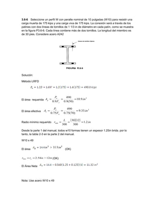 3.6-6 Seleccione un perfil W con peralte nominal de 10 pulgadas (W10) para resistir una
carga muerta de 175 kips y una carga viva de 175 kips. La conexión será a través de los
patines con dos líneas de tornillos de 1 1/3 in de diámetro en cada patín, como se muestra
en la figura P3.6-6. Cada línea contiene más de dos tornillos. La longitud del miembro es
de 30 pies. Considere acero A242
Solución:
Método LRFD
El área requerida
2
.9.10
)50(9.0
490
9.0
in
F
P
A
y
u
g ===
El área efectiva
2
.33.9
)70(75.0
490
75.0
in
F
P
A
u
u
e ===
Radio mínimo requerido
( )( ) in
L
r .2.1
300
1230
300
min ===
Desde la parte 1 del manual, todos w10 formas tienen un espesor 1.25in brida. por lo
tanto, la tabla 2-3 en la parte 2 del manual.
W10 x 49
El área (OK)
ininrr y 12>54.2min == (OK)
El Área Neta
Nota: Use acero W10 x 49
 