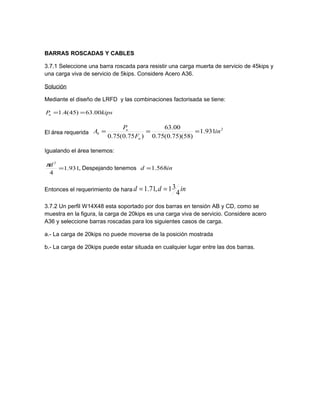 BARRAS ROSCADAS Y CABLES
3.7.1 Seleccione una barra roscada para resistir una carga muerta de servicio de 45kips y
una carga viva de servicio de 5kips. Considere Acero A36.
Solución
Mediante el diseño de LRFD y las combinaciones factorisada se tiene:
kipsPu 00.63)45(4.1 ==
El área requerida
2
931.1
)58)(75.0(75.0
00.63
)75.0(75.0
in
F
P
A
u
u
b ===
Igualando el área tenemos:
,931.1
4
2
=
dπ
Despejando tenemos ind 568.1=
Entonces el requerimiento de hara indd
4
31,71.1 ==
3.7.2 Un perfil W14X48 esta soportado por dos barras en tensión AB y CD, como se
muestra en la figura, la carga de 20kips es una carga viva de servicio. Considere acero
A36 y seleccione barras roscadas para los siguientes casos de carga.
a.- La carga de 20kips no puede moverse de la posición mostrada
b.- La carga de 20kips puede estar situada en cualquier lugar entre las dos barras.
 