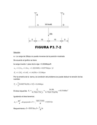 Solución
a.- La carga de 20kips no puede moverse de la posición mostrada
De acuerdo al grafico se tiene
la carga muerta = peso de la viga = 0.0048kips/ft
ftkipswww LDu /0576.0)048.0(2.16.12.1 ==+=
kipsPPP LDu 0.32)20(6.16.12.1 ==+=
Por la simetría de la barra y la condición del problema se puede deducir la tensión de las
cuerdas:
[ ] kipsTu 86.1632)30(00576.0
2
1
=+=
El área requerida
2
5168.0
)58)(75.0(75.0
86.16
)75.0(75.0
in
F
T
A
u
u
b ===
Igualando el área tenemos:
despejando
d
Ab ,
4
2
π
= ind 811.0
)5168.0(4
==
π
Requerimiento indind
8
7,811.0 ==
 
