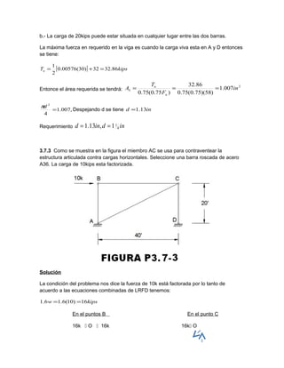 b.- La carga de 20kips puede estar situada en cualquier lugar entre las dos barras.
La máxima fuerza en requerido en la viga es cuando la carga viva esta en A y D entonces
se tiene:
[ ] kipsTu 86.3232)30(00576.0
2
1
=+=
Entonce el área requerida se tendrá:
2
007.1
)58)(75.0(75.0
86.32
)75.0(75.0
in
F
T
A
u
u
b ===
,007.1
4
2
=
dπ
Despejando d se tiene ind 13.1=
Requerimiento indind 4
11,13.1 ==
3.7.3 Como se muestra en la figura el miembro AC se usa para contraventear la
estructura articulada contra cargas horizontales. Seleccione una barra roscada de acero
A36. La carga de 10kips esta factorizada.
Solución
La condición del problema nos dice la fuerza de 10k está factorada por lo tanto de
acuerdo a las ecuaciones combinadas de LRFD tenemos:
kipsw 16)10(6.16.1 ==
En el puntos B En el punto C
16k  O  16k 16k O
 
