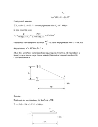 uT
°=−
57.26)40/20(tan 1
En el punto C tenemos
057.26cos16 =°−=∑ ux TF Despejando se tiene kipsTu 89.17=
El área requerida seria:
2
5484.0
)58)(75.0(75.0
89.17
)75.0(75.0
in
F
T
A
u
u
b ===
Despejando d en la siguiente ecuación 5484.0
4
2
=
dπ
despejando se tiene ind 836.0=
Requerimiento indind 8
7,836.0 ==
3.7.4.- Que tamaño de barra roscada se requiere para el miembro AB mostrado en la
figura La carga es una carga viva de servicio (Desprecie el peso del miembro CB)
Considere acero A36.
Solución
Realizando las combinaciones del diseño de LRFD
kipsLDPu 56)35(6.16.12.1 ==+=
 