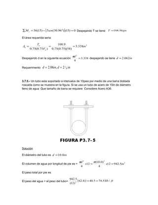 [ ] 0)15()96.30()15(56 =°−=∑ TsenMc Despejando T se tiene kipsT 9.108=
El área requerida seria:
2
338.3
)58)(75.0(75.0
9.108
)75.0(75.0
in
F
T
A
u
u
b ===
Despejando d en la siguiente ecuación 338.3
4
2
=
dπ
despejando se tiene ind 062.2=
Requerimiento indind 8
12,06.2 ==
3.7.5.- Un tubo esta soportado a intervalos de 10pies por medio de una barra doblada
roscada como se muestra en la figura. Si se usa un tubo de acero de 10in de diámetro
lleno de agua Que tamaño de barra se requiere Considere Acero A36.
Solución
El diámetro del tubo es ind 0.10=
El volumen de agua por longitud de pie es = 3
22
5.94212
4
)0.10(
12
4
inxx
d
==
ππ
El peso total por pie es:
El peso del agua + el peso del tubo= ( ) ftlb /53.745.40)4.62
)12(
5.942
3
=+
 