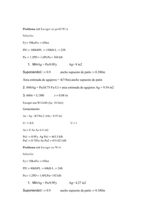 Problema 4.9 Escoger un perfil W12
Solución:
Fy:= 50ksiFu := 65ksi
PD := 100klbPL := 150klb L := 22ft
Pu := 1.2PD + 1.6PLPu = 360 klb
1. MínAg = Pu/0.9Fy Ag= 8 in2
SuponiendoU := 0.9 ancho supuesto de patín := 0.380in
Área estimada de agujeros = 4(7/8in).ancho supuesto de patin
2. mínAg = Pu/(0.75⋅Fu⋅U) + area estimada de agujeros Ag = 9.54 in2
3. mínr = L/300 r = 0.88 in
Escoger una W12x40 (Ag= 10.3in2)
Comprobación:
An = Ag – 4(7/8in ) ⋅tfAn = 8.55 in2
U= 1-X/L U = 1
Ae:= U⋅An Ae=8.53 in2
Pu1 := 0.9Fy ⋅Ag Pu1 = 463.5 klb
Pu2 := 0.75Fu⋅Ae Pu2 = 415.621 klb
Problema 4.9 Escoger un W10
Solución:
Fy:= 50ksiFu := 65ksi
PD := 80klbPL := 60klb L := 24ft
Pu:= 1.2PD + 1.6PLPu= 192 klb
1. MínAg = Pu/0.9Fy Ag= 4.27 in2
SuponiendoU := 0.9 ancho supuesto de patín := 0.380in
 