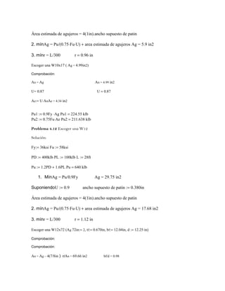Área estimada de agujeros = 4(1in).ancho supuesto de patin
2. mínAg = Pu/(0.75⋅Fu⋅U) + area estimada de agujeros Ag = 5.9 in2
3. mínr = L/300 r = 0.96 in
Escoger una W10x17 ( Ag = 4.99in2)
Comprobación:
An = Ag An = 4.99 in2
U= 0.87 U = 0.87
Ae:= U⋅AnAe = 4.34 in2
Pu1 := 0.9Fy ⋅Ag Pu1 = 224.55 klb
Pu2 := 0.75Fu⋅Ae Pu2 = 211.638 klb
Problema 4.12 Escoger una W12
Solución:
Fy:= 36ksi Fu := 58ksi
PD := 400klb PL := 100klb L := 28ft
Pu := 1.2PD + 1.6PL Pu = 640 klb
1. MínAg = Pu/0.9Fy Ag = 29.75 in2
SuponiendoU := 0.9 ancho supuesto de patín := 0.380in
Área estimada de agujeros = 4(1in).ancho supuesto de patin
2. mínAg = Pu/(0.75⋅Fu⋅U) + area estimada de agujeros Ag = 17.68 in2
3. mínr = L/300 r = 1.12 in
Escoger una W12x72 (Ag 72in:= 2, tf:= 0.670in, bf:= 12.04in, d := 12.25⋅in)
Comprobación:
Comprobación:
An = Ag – 4(7/8in ) ⋅tfAn = 69.66 in2 bf/d = 0.98
 