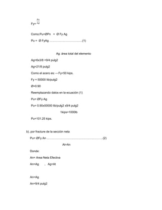Fy=
Como:Pu=ØPn = Ø Fy Ag
Pu = Ø FyAg …………………………….(1)
Ag: área total del elemento
Ag=6x3/8 =9/4 pulg2
Ag=21/8 pulg2
Como el acero es:→ Fy=50 kips.
Fy = 50000 lib/pulg2
Ø=0.90
Reemplazando datos en la ecuación (1)
Pu= ØFy Ag
Pu= 0.90x50000 lib/pulg2 x9/4 pulg2
1kips=1000lb
Pu=101.25 kips.
b). por fracture de la sección neta
Pu= ØFy An ………………………………………………….(2)
At=An
Donde:
An= Area Neta Efectiva
An=Ag , Ag=At
An=Ag
An=9/4 pulg2
 