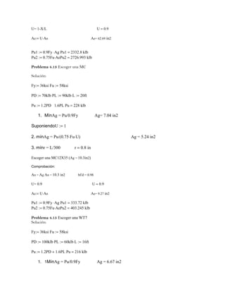 U= 1-X/L U = 0.9
Ae:= U⋅An Ae= 62.69 in2
Pu1 := 0.9Fy ⋅Ag Pu1 = 2332.8 klb
Pu2 := 0.75Fu⋅AePu2 = 2726.993 klb
Problema 4.13 Escoger una MC
Solución:
Fy:= 36ksi Fu := 58ksi
PD := 70klb PL := 90klb L := 20ft
Pu := 1.2PD 1.6PL Pu = 228 klb
1. MínAg = Pu/0.9Fy Ag= 7.04 in2
SuponiendoU := 1
2. mínAg = Pu/(0.75⋅Fu⋅U) Ag = 5.24 in2
3. mínr = L/300 r = 0.8 in
Escoger una MC12X35 (Ag = 10.3in2)
Comprobación:
An = Ag An = 10.3 in2 bf/d = 0.98
U= 0.9 U = 0.9
Ae:= U⋅An Ae= 9.27 in2
Pu1 := 0.9Fy ⋅Ag Pu1 = 333.72 klb
Pu2 := 0.75Fu⋅AePu2 = 403.245 klb
Problema 4.15 Escoger una WT7
Solución:
Fy:= 36ksi Fu := 58ksi
PD := 100klb PL := 60klb L := 16ft
Pu := 1.2PD + 1.6PL Pu = 216 klb
1. 1MínAg = Pu/0.9Fy Ag = 6.67 in2
 