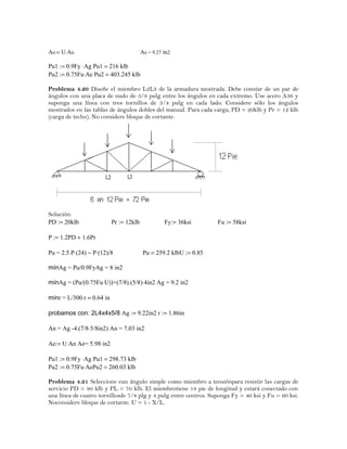 Ae:= U⋅An Ae = 9.27 in2
Pu1 := 0.9Fy ⋅Ag Pu1 = 216 klb
Pu2 := 0.75Fu⋅Ae Pu2 = 403.245 klb
Problema 4.20 Diseñe el miembro L2L3 de la armadura mostrada. Debe constar de un par de
ángulos con una placa de nudo de 3/8 pulg entre los ángulos en cada extremo. Use acero A36 y
suponga una línea con tres tornillos de 3/4 pulg en cada lado. Considere sólo los ángulos
mostrados en las tablas de ángulos dobles del manual. Para cada carga, PD = 20klb y Pr = 12 klb
(carga de techo). No considere bloque de cortante.
Solución:
PD := 20klb Pr := 12klb Fy:= 36ksi Fu := 58ksi
P := 1.2PD + 1.6Pr
Pu = 2.5⋅P⋅(24) − P⋅(12)/8 Pu = 259.2 klbU := 0.85
mínAg = Pu/0.9FyAg = 8 in2
mínAg = (Pu/(0.75Fu⋅U))+(7/8).(5/8)⋅4in2 Ag = 9.2 in2
mínr = L/300 r = 0.64 in
probamos con: 2L4x4x5/8 Ag := 9.22in2 r := 1.86in
An = Ag -4.(7/8⋅5/8in2) An = 7.03 in2
Ae:= U⋅An Ae= 5.98 in2
Pu1 := 0.9Fy ⋅Ag Pu1 = 298.73 klb
Pu2 := 0.75Fu⋅AePu2 = 260.03 klb
Problema 4.21 Seleccione eun ángulo simple como miembro a tensiónpara resistir las cargas de
servicio PD = 80 klb y PL = 70 klb. El miembrotiene 18 pie de longitud y estará conectado con
una línea de cuatro tornillosde 7/8 plg y 4 pulg entre centros. Suponga Fy = 40 ksi y Fu = 60 ksi.
Noconsidere bloque de cortante. U = 1 - X/L.
 
