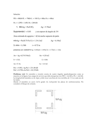 Solución:
PD := 80klb PL := 70klb L := 18ft Fy:= 40ksi Fu := 60ksi
Pu := 1.2PD + 1.6PL Pu = 208 klb
1. MínAg = Pu/0.9Fy Ag = 5.78in2
SuponiendoU := 0.85 y un espesor de ángulo de 3/4
Área estimada de agujeros = 4(1in).ancho supuesto de patin
mínAg = Pu/(0.75⋅Fu⋅U) + 1.3/4.1in2 Ag = 6.19in2
3. mínr = L/300 r = 0.72 in
probamos con: L6x6x9/16 Ag = 6.43in2r = 1.85in X := 1.73in L := 12in
An = Ag -4.(7/8⋅5/8in2) An = 4.24 in2
U= 1-X/L U = 0.86
Ae:= U⋅An Ae = 3.63 in2
Pu1 := 0.9Fy ⋅Ag Pu1 = 231.48 klb
Pu2 := 0.75Fu⋅Ae Pu2 = 163.39 klb
Problema 4.23 Un miembro a tensión consta de cuatro ángulos igualesdispuestos como se
muestra en la figura. Las cargas de servicio que debe desoportar son PD = 180 klb y PL = 320 klb.
La longitud del miembro es de 30pie y debe tener una línea de tres tornillos de 7/8 en cada uno de
los lados.
Diseñe el miembro en acero A572 grado 50, incluyendo las placas de uniónnecesarias. No
considere el bloque de cortante.
 