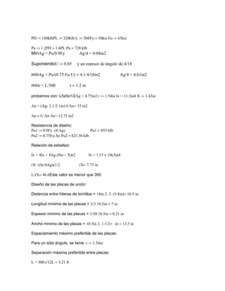 PD := 180klbPL := 320klb L := 30ftFy:= 50ksi Fu := 65ksi
Pu := 1.2PD + 1.6PL Pu = 728 klb
MínAg = Pu/0.9Fy Ag/4 = 4.04in2
SuponiendoU := 0.85 y un espesor de ángulo de 4/18
mínAg = Pu/(0.75⋅Fu⋅U) + 4.1.4/18in2 Ag/4 = 4.61in2
mínr = L/300 r = 1.2 in
probamos con: L5x5x1/2Ag = 4.75in2 r := 1.54in Ix = 11.3in4 X := 1.43in
An = (Ag- 2.1/2.1in)⋅4 An= 15 in2
Ae:= U⋅An Ae= 12.75 in2
Resistencia de diseño:
Pu1 := 0.9Fy ⋅(4⋅Ag) Pu1 = 855 klb
Pu2 := 0.75Fu⋅Ae Pu2 = 621.56 klb
Relación de esbeltez:
Ix = 4Ix + 4Ag (9in − X)ε2 Ix = 1.13 x 10ε3in4
rX =(Ix/4Ag)e1/2 rX= 7.73 in
L/rX= 46.6Este valor es menor que 300
Diseño de las placas de unión:
Distancia entre hileras de tornillos = 18in 2. 3. (3/4in)= 10.5 in
Longitud mínima de las placas = 2/3⋅10.5in = 7 in
Espesor mínimo de las placas = 1/50⋅10.5in = 0.21 in
Ancho minimo de las placas = 10.5in 2. 1.1/2+ ⋅ in = 13.5 in
Espaciamiento máximo preferible de las placas:
Para un sólo ángulo, se tiene: r := 1.54in
Separación máxima preferible entre placas:
L = 300⋅r/12L = 3.21 ft
 