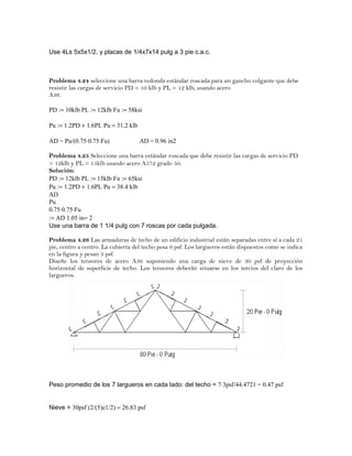 Use 4Ls 5x5x1/2, y placas de 1/4x7x14 pulg a 3 pie c.a.c.
Problema 4.24 seleccione una barra redonda estándar roscada para un gancho colgante que debe
resistir las cargas de servicio PD = 10 klb y PL = 12 klb, usando acero
A36.
PD := 10klb PL := 12klb Fu := 58ksi
Pu := 1.2PD + 1.6PL Pu = 31.2 klb
AD = Pu/(0.75⋅0.75⋅Fu) AD = 0.96 in2
Problema 4.25 Seleccione una barra estándar roscada que debe resistir las cargas de servicio PD
= 12klb y PL = 15klb usando acero A572 grado 50.
Solución:
PD := 12klb PL := 15klb Fu := 65ksi
Pu := 1.2PD + 1.6PL Pu = 38.4 klb
AD
Pu
0.75⋅0.75⋅Fu
:= AD 1.05 in= 2
Use una barra de 1 1/4 pulg con 7 roscas por cada pulgada.
Problema 4.26 Las armaduras de techo de un edificio industrial están separadas entre sí a cada 21
pie, centro a centro. La cubierta del techo pesa 6 psf. Los largueros están dispuestos como se indica
en la figura y pesan 3 psf.
Diseñe los tensores de acero A36 suponiendo una carga de nieve de 30 psf de proyección
horizontal de superficie de techo. Los tensores deberán situarse en los tercios del claro de los
largueros.
Peso promedio de los 7 largueros en cada lado: del techo = 7⋅3psf/44.4721 = 0.47 psf
Nieve = 30psf (2/(5)e1/2) = 26.83 psf
 