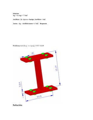 Solucion
Ag := L⋅eAg = 7.5 in2
Aorificio:= 2e ⋅(φperno+ huelgo) Aorificio= 1 in2
Aneta:= Ag − AorificioAneta= 6.5 in2 Respuesta
Problema 3.3 (Resp. 14.12pulg.²) WT 12x58
Solución
 