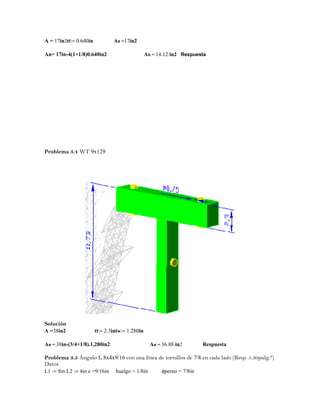 A = 17in2tf:= 0.640in An =17in2
An= 17in-4(1+1/8)0.640in2 An = 14.12 in2 Respuesta
Problema 3.4 WT 9x129
Solución
A =38in2 tf:= 2.3intw:= 1.280in
An = 38in-(3/4+1/8).1,280in2 An = 36.88 in2 Respuesta
Problema 3.5 Ángulo L 8x4x9/16 con una línea de tornillos de 7/8 en cada lado (Resp. 5.30pulg.²)
Datos
L1 := 8in L2 := 4in e =9/16in huelgo = 1/8in φperno = 7/8in
 
