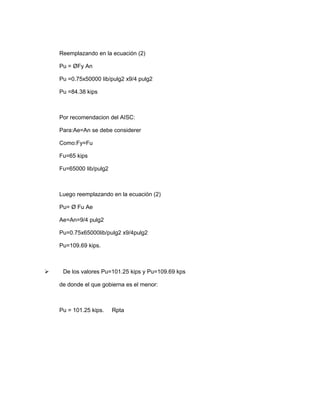 Reemplazando en la ecuación (2)
Pu = ØFy An
Pu =0.75x50000 lib/pulg2 x9/4 pulg2
Pu =84.38 kips
Por recomendacion del AISC:
Para:Ae=An se debe considerer
Como:Fy=Fu
Fu=65 kips
Fu=65000 lib/pulg2
Luego reemplazando en la ecuación (2)
Pu= Ø Fu Ae
Ae=An=9/4 pulg2
Pu=0.75x65000lib/pulg2 x9/4pulg2
Pu=109.69 kips.
 De los valores Pu=101.25 kips y Pu=109.69 kps
de donde el que gobierna es el menor:
Pu = 101.25 kips. Rpta
 