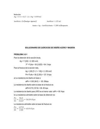 Solución
Ag := L1⋅e + (L2 − e) ⋅e Ag = 6.434 in2
Aorificio:= 2e⋅(huelgo+ φperno) Aorificio= 1.125 in2
Aneta:= Ag − AorificioAneta = 5.309 in2Respuesta
SOLUCIONARIO DE EJERCICIOS DE DISEÑO ACERO Y MADERA
PROBLEMA 3-2-1
Para la obtención de la sección bruta,
Ag = 7 (3/8) = 2. 625 cm2,
P "= FyAs = 36 (2.625) = 94. 5 kips
Para la fractura de la sección neta,
Ag = (3/8) [7- (1 + 1/8)] = 2. 203 cm2
Pn= FuAe = 58 (2,203) = 127. 8 kips
a) La resistencia de diseño en base a
øtPn = 0.90 (94.5) = 85. 05kips
La resistencia de diseño sobre la base de la fractura es
øtPn=0.75 (127,8) = 95. 85 kips
La resistencia de diseño para LRFD es el menor valor: øtPn = 85.1kips
b) La resistencia admisible sobre la base de obtención es:
La resistencia admisible sobre la base de fractura es:
 