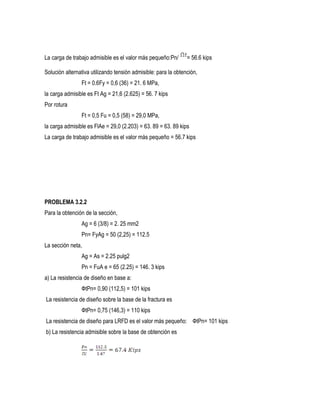 La carga de trabajo admisible es el valor más pequeño:Pn/ = 56.6 kips
Solución alternativa utilizando tensión admisible: para la obtención,
Ft = 0.6Fy = 0,6 (36) = 21. 6 MPa,
la carga admisible es Ft Ag = 21,6 (2.625) = 56. 7 kips
Por rotura
Ft = 0,5 Fu = 0,5 (58) = 29,0 MPa,
la carga admisible es FlAe = 29,0 (2.203) = 63. 89 = 63. 89 kips
La carga de trabajo admisible es el valor más pequeño = 56.7 kips
PROBLEMA 3.2.2
Para la obtención de la sección,
Ag = 6 (3/8) = 2. 25 mm2
Pn= FyAg = 50 (2,25) = 112.5
La sección neta,
Ag = As = 2.25 pulg2
Pn = FuA e = 65 (2.25) = 146. 3 kips
a) La resistencia de diseño en base a:
ФtPn= 0,90 (112,5) = 101 kips
La resistencia de diseño sobre la base de la fractura es
ФtPn= 0,75 (146,3) = 110 kips
La resistencia de diseño para LRFD es el valor más pequeño: ФtPn= 101 kips
b) La resistencia admisible sobre la base de obtención es
 