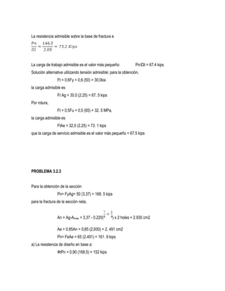 La resistencia admisible sobre la base de fractura e
La carga de trabajo admisible es el valor más pequeño: Pn/Ωt = 67.4 kips
Solución alternativa utilizando tensión admisible: para la obtención,
Ft = 0.6Fy = 0,6 (50) = 30.0ksi
la carga admisible es
Ft Ag = 30.0 (2.25) = 67. 5 kips
Por rotura,
Ft = 0.5Fu = 0,5 (65) = 32. 5 MPa,
la carga admisible es
FtAe = 32,5 (2,25) = 73. 1 kips
que la carga de servicio admisible es el valor más pequeño = 67.5 kips
PROBLEMA 3.2.3
Para la obtención de la sección
Pn= FyAg= 50 (3,37) = 168. 5 kips
para la fractura de la sección neta,
An = Ag-Aholes = 3,37 - 0,220( ) x 2 holes = 2.930 cm2
Ae = 0.85An = 0,85 (2,930) = 2. 491 cm2
Pn= FeAe = 65 (2.491) = 161. 9 kips
a) La resistencia de diseño en base a:
ФtPn = 0,90 (168,5) = 152 kips
 