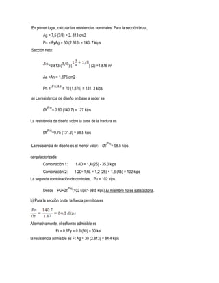 En primer lugar, calcular las resistencias nominales. Para la sección bruta,
Ag = 7,5 (3/8) = 2. 813 cm2
Pn = FyAg = 50 (2.813) = 140. 7 kips
Sección neta:
=2.813-( ) ( ) (2) =1.876 in²
Ae =An = 1.876 cm2
Pn = = 70 (1,876) = 131. 3 kips
a) La resistencia de diseño en base a ceder es
Øt = 0.90 (140.7) = 127 kips
La resistencia de diseño sobre la base de la fractura es
Øt =0.75 (131.3) = 98.5 kips
La resistencia de diseño es el menor valor: Øt = 98.5 kips
cargafactorizada:
Combinación 1: 1.4D = 1,4 (25) - 35.0 kips
Combinación 2: 1.2D+1,6L = 1,2 (25) + 1,6 (45) = 102 kips
La segunda combinación de controles, Pu = 102 kips.
Desde Pu>Øt (102 kips> 98.5 kips),El miembro no es satisfactoria.
b) Para la sección bruta, la fuerza permitida es
Alternativamente, el esfuerzo admisible es
Ft = 0.6Fy = 0.6 (50) = 30 ksi
la resistencia admisible es Ft Ag = 30 (2.813) = 84.4 kips
 