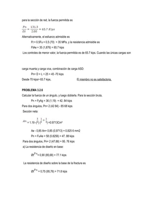para la sección de red, la fuerza permitida es
Alternativamente, el esfuerzo admisible es
Ft = 0.5Fu = 0,5 (70) = 35 MPa, y la resistencia admisible es
FtAe = 35 (1,876) = 65.7 kips
Los controles de menor valor, la fuerza permitida es de 65.7 kips. Cuando las únicas cargas son
carga muerta y carga viva, combinación de carga ASD:
Pn= D + L = 25 + 45 -70 kips
Desde 70 kips> 65.7 kips, El miembro no es satisfactoria.
PROBLEMA 3.2.6
Calcular la fuerza de un ángulo, y luego doblarla. Para la sección bruta,
Pn = FyAg = 36 (1,19) = 42. 84 kips
Para dos ángulos, Pn= 2 (42 84} - 85 68 kips
Sección neta:
= 1.19 -( ) ( ) =0.9713Cm²
Ae - 0,85 An= 0,85 (0,9713) = 0,825 6 mm2
Pn = FuAe = 58 (0.8256) = 47. 88 kips
Para dos ángulos, Pn= 2 (47.88) = 95. 76 kips
a) La resistencia de diseño en base:
Øt = 0,90 (85,68) = 77.1 kips
La resistencia de diseño sobre la base de la fractura es
Øt = 0,75 (95,76) = 71.8 kips
 