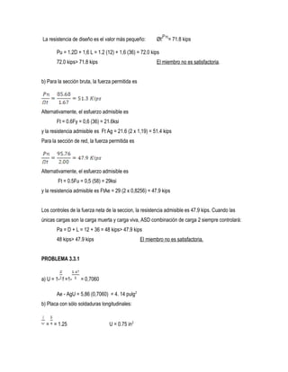 La resistencia de diseño es el valor más pequeño: Øt = 71.8 kips
Pu = 1.2D + 1,6 L = 1.2 (12) + 1,6 (36) = 72.0 kips
72.0 kips> 71.8 kips El miembro no es satisfactoria.
b) Para la sección bruta, la fuerza permitida es
Alternativamente, el esfuerzo admisible es
Ft = 0.6Fy = 0,6 (36) = 21.6ksi
y la resistencia admisible es Ft Ag = 21.6 (2 x 1,19) = 51.4 kips
Para la sección de red, la fuerza permitida es
Alternativamente, el esfuerzo admisible es
Ft = 0.5Fu = 0,5 (58) = 29ksi
y la resistencia admisible es FtAe = 29 (2 x 0,8256) = 47.9 kips
Los controles de la fuerza neta de la seccion, la resistencia admisible es 47.9 kips. Cuando las
únicas cargas son la carga muerta y carga viva, ASD combinación de carga 2 siempre controlará:
Pa = D + L = 12 + 36 = 48 kips> 47.9 kips
48 kips> 47.9 kips El miembro no es satisfactoria.
PROBLEMA 3.3.1
a) U = 1- f =1- = 0,7060
Ae - AgU = 5,86 (0,7060) = 4. 14 pulg2
b) Placa con sólo soldaduras longitudinales:
= = 1.25 U = 0.75 in2
 