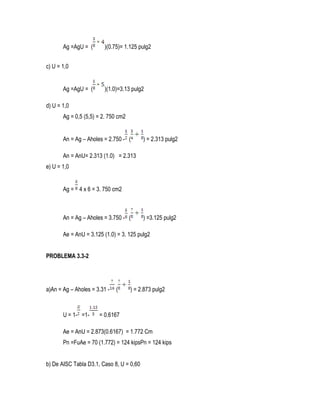Ag =AgU = ( )(0.75)= 1.125 pulg2
c) U = 1,0
Ag =AgU = ( )(1.0)=3.13 pulg2
d) U = 1,0
Ag = 0,5 (5,5) = 2. 750 cm2
An = Ag – Aholes = 2.750 - ( ) = 2.313 pulg2
An = AnU= 2.313 (1.0) = 2.313
e) U = 1,0
Ag = 4 x 6 = 3. 750 cm2
An = Ag – Aholes = 3.750 - ( ) =3.125 pulg2
Ae = AnU = 3.125 (1.0) = 3. 125 pulg2
PROBLEMA 3.3-2
a)An = Ag – Aholes = 3.31 - ( ) = 2.873 pulg2
U = 1- =1- = 0.6167
Ae = AnU = 2.873(0.6167) = 1.772 Cm
Pn =FuAe = 70 (1.772) = 124 kipsPn = 124 kips
b) De AISC Tabla D3.1, Caso 8, U = 0,60
 