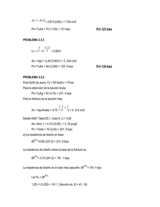 = 2,873 (0,60) = 1.724 cm2
Pn= FuAe = 70 (1.724) = 121 kips Pn= 121 kips
PROBLEMA 3.3.3
U = 1- =1- = 0.9031
Ae = AgU = 2,48 (0,9031) = 2. 240 cm2
Pn= FuAe = 58 (2,240) = 129. 9 kips Pn= 130 kips
PROBLEMA 3.3.4
Para A242 de acero, Fy = 50 ksiyFu = 70 ksi
Para la obtención de la sección bruta,
Pn= FyAg = 50 (4,75) = 237. 5 kips
Para la fractura de la sección neta,
An = Ag-Aholes = 4.75 - ( ) = 4. 313 cm2
Desde AISC Tabla D3.1, Caso 8, U = 0,80
Ae =AnU = = 4.313 (0.80) = 3. 45 pulg2
Pn = FeAe = 70 (3,45) = 241. 5 kips
a) La resistencia de diseño en base
Øt =0,90 (237,5) = 213. 8 kips
La resistencia de diseño sobre la base de la fractura es
Øt = 0,75 (241,5) = 181. 1 kips
La resistencia de diseño es el valor más pequeño: Øt = 181.1 kips
Let Pu = Øt
1.2D +1.6 (2D) = 181,1, Solución es: {0 = 41. 16}
 