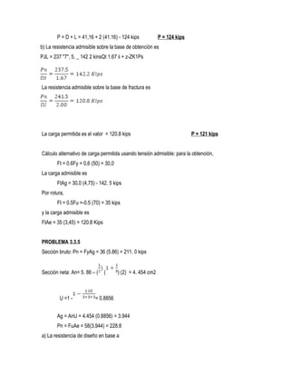 P = D + L = 41,16 + 2 (41.16) - 124 kips P = 124 kips
b) La resistencia admisible sobre la base de obtención es
PJL = 237 "7", 5, _ 142 2 kinsQt 1.67 ii + z-ZK1Ps
La resistencia admisible sobre la base de fractura es
La carga permitida es el valor = 120.8 kips P = 121 kips
Cálculo alternativo de carga permitida usando tensión admisible: para la obtención,
Ft = 0.6Fy = 0,6 (50) = 30,0
La carga admisible es
FtAg = 30,0 (4,75) - 142. 5 kips
Por rotura,
Ft = 0.5Fu =-0.5 (70) = 35 kips
y la carga admisible es
FtAe = 35 (3,45) = 120.8 Kips
PROBLEMA 3.3.5
Sección bruto: Pn = FyAg = 36 (5.86) = 211. 0 kips
Sección neta: An= 5. 86 – ( ( ) (2) = 4. 454 cm2
U =1 - = 0.8856
Ag = AnU = 4.454 (0.8856) = 3.944
Pn = FuAe = 58(3.944) = 228.8
a) La resistencia de diseño en base a
 
