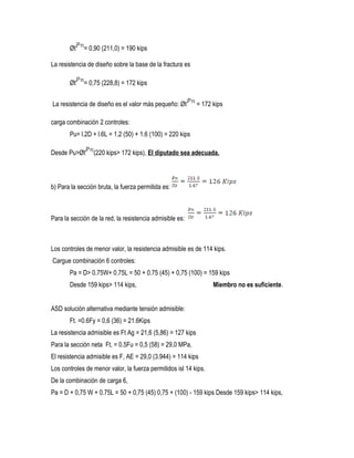 Øt = 0,90 (211,0) = 190 kips
La resistencia de diseño sobre la base de la fractura es
Øt = 0,75 (228,8) = 172 kips
La resistencia de diseño es el valor más pequeño: Øt = 172 kips
carga combinación 2 controles:
Pu= l.2D + l.6L = 1,2 (50) + 1.6 (100) = 220 kips
Desde Pu>Øt (220 kips> 172 kips), El diputado sea adecuada.
b) Para la sección bruta, la fuerza permitida es:
Para la sección de la red, la resistencia admisible es:
Los controles de menor valor, la resistencia admisible es de 114 kips.
Cargue combinación 6 controles:
Pa = D> 0.75W+ 0.75L = 50 + 0.75 (45) + 0,75 (100) = 159 kips
Desde 159 kips> 114 kips, Miembro no es suficiente.
ASD solución alternativa mediante tensión admisible:
Ft. =0.6Fy = 0,6 (36) = 21.6Kips
La resistencia admisible es Ft Ag = 21,6 (5,86) = 127 kips
Para la sección neta Ft, = 0.5Fu = 0,5 (58) = 29,0 MPa,
El resistencia admisible es F, AE = 29,0 (3.944) = 114 kips
Los controles de menor valor, la fuerza permitidos isl 14 kips.
De la combinación de carga 6,
Pa = D + 0,75 W + 0.75L = 50 + 0,75 (45) 0,75 + (100) - 159 kips Desde 159 kips> 114 kips,
 