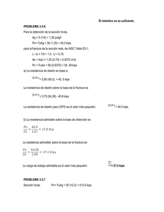 El miembro no es suficiente.
PROBLEMA 3.3-6
Para la obtención de la sección bruta,
Ag = 5 (1/4) = 1,25 pulg2
Pn= FyAg = 36 (1.25) = 45.0 kips
para la fractura de la sección neta, de AISC Tabla D3.1,
L / w = 7/5 = 1,4:. U = 0,75
Ae = AsU = 1.25 (0.75) = 0.9375 cm2
Pn = FuAe = 58 (0.9375) = 54. 38 kips
a) La resistencia de diseño en base a:
= 0,90 (45,0). = 40. 5 kips
La resistencia de diseño sobre la base de la fractura es
= 0,75 (54,38) - 40.8 kips
La resistencia de diseño para LRFD es el valor más pequeño: = 40.5 kips
b) La resistencia admisible sobre la base de obtención es
La resistencia admisible sobre la base de la fractura es
La carga de trabajo admisible es el valor más pequeño: = 27.0 kips
PROBLEMA 3.3.7
Sección bruta: Pn= FyAg = 50 (10,3) = 515.0 kips
 