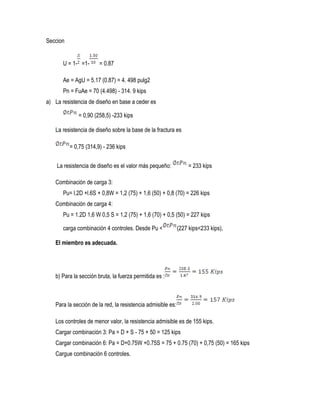 Seccion
U = 1- =1- = 0.87
Ae = AgU = 5.17 (0.87) = 4. 498 pulg2
Pn = FuAe = 70 (4.498) - 314. 9 kips
a) La resistencia de diseño en base a ceder es
= 0,90 (258,5) -233 kips
La resistencia de diseño sobre la base de la fractura es
= 0,75 (314,9) - 236 kips
La resistencia de diseño es el valor más pequeño: = 233 kips
Combinación de carga 3:
Pu= l.2D +l.6S + 0,8W = 1,2 (75) + 1,6 (50) + 0,8 (70) = 226 kips
Combinación de carga 4:
Pu = 1.2D 1,6 W 0,5 S = 1,2 (75) + 1,6 (70) + 0,5 (50) = 227 kips
carga combinación 4 controles. Desde Pu < (227 kips<233 kips),
El miembro es adecuada.
b) Para la sección bruta, la fuerza permitida es :
Para la sección de la red, la resistencia admisible es:
Los controles de menor valor, la resistencia admisible es de 155 kips.
Cargar combinación 3: Pa = D + S - 75 + 50 = 125 kips
Cargar combinación 6: Pa = D+0.75W +0.75S = 75 + 0.75 (70) + 0,75 (50) = 165 kips
Cargue combinación 6 controles.
 