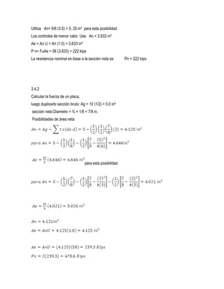 Utiliza An= 9/6 (3,5) = 5. 25 in² para esta posibilidad.
Los controles de menor valor. Use An = 3.833 in²
Ae = An U = An (1.0) = 3.833 in²
P n= FuAe = 58 (3.833) = 222 kips
La resistencia nominal en base a la sección neta es Pn = 222 kips
3.4.2
Calcular la fuerza de un placa,
luego duplicarlo sección bruto: Ag = 10 (1/2) = 5,0 in²
sección neto:Diametro = ¾ + 1/8 = 7/8 in.
Posibilidades de área neta
para esta posibilidad.
 
