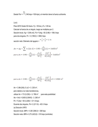 Desde Pa< = (146 kips <158 kips), el miembro tiene la fuerza suficiente.
3.4-5
Para A572 Grado 50 Acero, Fy = 50 ksi y Fu = 65 ksi.
Calcular la fuerza de un ángulo, luego se multiplica por 2.
Sección bruto: Ag = 3,98 cm2, Pu= FyAg - 50 (3.98) = 199.0 kips
para dos ángulos, Pn = 2 (199,0) = 398,0 kips
sección neto: Diámetro del agujero =
An = 3.98-(3/8) (1) x2 = 3. 230 in²,
pero debido a la mala transferencia,
utilizar An = 7/3 (3.230) = 3. 768 in² para esta posibilidad
Ae = AnU =3,605 (0,9043) - 3. 260 in²
Pn = FuAe = 65 (3,260) = 211.9 kips
Durante dos ángulos, Pn= 2 (211.9) - 423. 8 kips
(a) Solución LRFD
Sección bruto: ØtPn = 0,90 (398,0) = 358 kips
Sección neta: ØtPn= 0,75 (423,8) = 318 kips (controles)
 