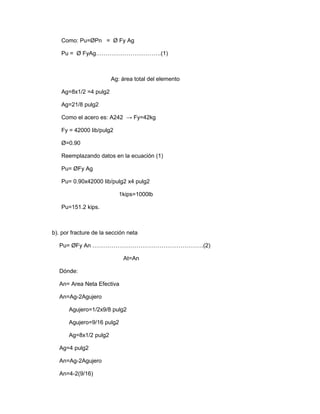 Como: Pu=ØPn = Ø Fy Ag
Pu = Ø FyAg…………………………….(1)
Ag: área total del elemento
Ag=8x1/2 =4 pulg2
Ag=21/8 pulg2
Como el acero es: A242 → Fy=42kg
Fy = 42000 lib/pulg2
Ø=0.90
Reemplazando datos en la ecuación (1)
Pu= ØFy Ag
Pu= 0.90x42000 lib/pulg2 x4 pulg2
1kips=1000lb
Pu=151.2 kips.
b). por fracture de la sección neta
Pu= ØFy An ………………………………………………….(2)
At=An
Dónde:
An= Area Neta Efectiva
An=Ag-2Agujero
Agujero=1/2x9/8 pulg2
Agujero=9/16 pulg2
Ag=8x1/2 pulg2
Ag=4 pulg2
An=Ag-2Agujero
An=4-2(9/16)
 