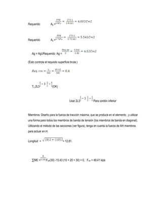 Requerido Ag =
Requerido Ag =
Ag = AgURequerido Ag =
(Esto controla el requisito superficie bruta.)
Try 2L3 (OK)
Usar 2L3 Para cordón inferior
Miembros: Diseño para la fuerza de tracción máxima, que se produce en el elemento , y utilizar
una forma para todos los miembros de banda de tensión (los miembros de banda en diagonal).
Utilizando el método de las secciones (ver figura), tenga en cuenta la fuerza de AH miembros
para actuar en H.
Longitud = = 12.81.
∑ME = FAH(30) -15.43 (10 + 20 + 30) = 0, FAH = 49.41 kips
 