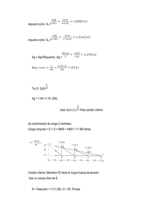 requiere como Ag =
requiere como Ag =
Ag = AgURequerido Ag =
Try 2l 2x2x
Ag = 1.44 >1.19 (OK)
Usar 2L2 x 2 x Para cordón inferior
(b) combinación de carga 3 controles:
Carga conjunta = D + S = 6859 + 4500 = 11 360 libras
Cordón inferior: Miembro FE tiene la mayor fuerza de tensión.
Use un cuerpo libre de E.
R = Reacción = 7 (11,36) / 2 = 39. 76 kips
 