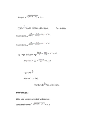 Longitud = = 12.81.
∑ME = FAH(30) -11.36 (10 + 20 + 30) = 0, FAH = 36.38kips
requiere como Ag =
requiere como Ag =
Ag = AgU Requerido Ag =
Try 2l 2x2x
Ag = 1.44 >1.32 (OK)
Usar 2L2 x 2 x Para cordón inferior
PROBLEMA 3.8.5
Utilice ceder barras en centro de la luz de correas.
Longitud de la cuerda = 40.79
 