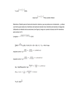 Try 2L3 (OK)
Usar 2L3 Para cordón inferior
Miembros: Diseño para la fuerza de tracción máxima, que se produce en el elemento , y utilizar
una forma para todos los miembros de banda de tensión (los miembros de banda en diagonal).
Utilizando el método de las secciones (ver figura), tenga en cuenta la fuerza de AH miembros
para actuar en H.
Longitud = = 12.81.
∑ME = FAH(30) -15.43 (10 + 20 + 30) = 0, FAH = 49.41 kips
requiere como Ag =
requiere como Ag =
Ag = AgURequerido Ag =
Try 2l 2x2x
 