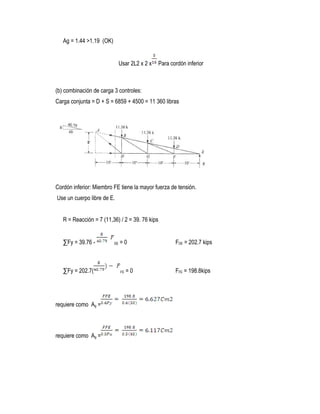 Ag = 1.44 >1.19 (OK)
Usar 2L2 x 2 x Para cordón inferior
(b) combinación de carga 3 controles:
Carga conjunta = D + S = 6859 + 4500 = 11 360 libras
Cordón inferior: Miembro FE tiene la mayor fuerza de tensión.
Use un cuerpo libre de E.
R = Reacción = 7 (11,36) / 2 = 39. 76 kips
∑Fy = 39.76 - DE = 0 FDE = 202.7 kips
∑Fy = 202.7( FE = 0 FFE = 198.8kips
requiere como Ag =
requiere como Ag =
 