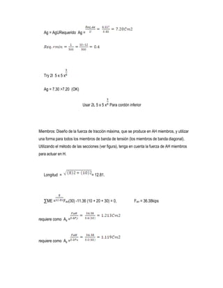 Ag = AgURequerido Ag =
Try 2l 5 x 5 x
Ag = 7.30 >7.20 (OK)
Usar 2L 5 x 5 x Para cordón inferior
Miembros: Diseño de la fuerza de tracción máxima, que se produce en AH miembros, y utilizar
una forma para todos los miembros de banda de tensión (los miembros de banda diagonal).
Utilizando el método de las secciones (ver figura), tenga en cuenta la fuerza de AH miembros
para actuar en H.
Longitud = = 12.81.
∑ME = FAH(30) -11.36 (10 + 20 + 30) = 0, FAH = 36.38kips
requiere como Ag =
requiere como Ag =
 