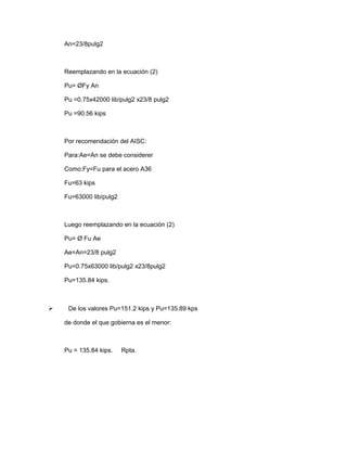 An=23/8pulg2
Reemplazando en la ecuación (2)
Pu= ØFy An
Pu =0.75x42000 lib/pulg2 x23/8 pulg2
Pu =90.56 kips
Por recomendación del AISC:
Para:Ae=An se debe considerer
Como:Fy=Fu para el acero A36
Fu=63 kips
Fu=63000 lib/pulg2
Luego reemplazando en la ecuación (2)
Pu= Ø Fu Ae
Ae=An=23/8 pulg2
Pu=0.75x63000 lib/pulg2 x23/8pulg2
Pu=135.84 kips.
 De los valores Pu=151.2 kips y Pu=135.89 kps
de donde el que gobierna es el menor:
Pu = 135.84 kips. Rpta.
 