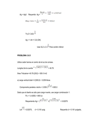 Ag = AgU Requerido Ag =
Try 2l 2x2x
Ag = 1.44 >1.32 (OK)
Usar 2L2 x 2 x Para cordón inferior
PROBLEMA 3.8.5
Utilice ceder barras en centro de la luz de correas.
Longitud de la cuerda = 40.79
Área Tributaria= 40.79 (25/2) = 509. 9 m2
a) carga vertical total= 6 (509,9) = 3,059 libras
Componente paralela a techo = 3.059 ( = 600.0
Dado que el diseño es sólo para carga muerta, use cargar combinación 1:
Pu = 1,4 (600) = 840 Lb
Requeriendo Ag = ( =( = 0.02575
Let = 0,02575, d = 0.181 pulg Requerido d = 0.181 pulgada,
 