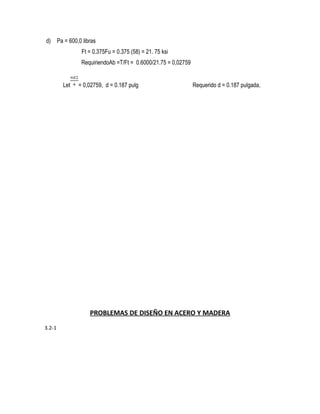 d) Pa = 600,0 libras
Ft = 0.375Fu = 0.375 (58) = 21. 75 ksi
RequiriendoAb =T/Ft = 0.6000/21.75 = 0,02759
Let = 0,02759, d = 0.187 pulg Requerido d = 0.187 pulgada,
PROBLEMAS DE DISEÑO EN ACERO Y MADERA
3.2-1
 