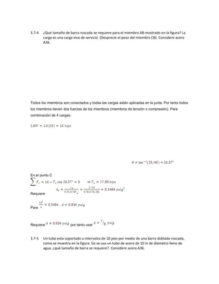 3.7-4 ¿Qué tamaño de barra roscada se requiere para el miembro AB mostrado en la figura? La
carga es una carga viva de servicio. (Desprecie el peso del miembro CB). Considere acero
A36.
Todos los miembros son conectados y todas las cargas están aplicadas en la junta. Por tanto todos
los miembros tienen dos fuerzas de los miembros (miembros de tensión o compresión). Para
combinación de 4 cargas:
En el punto C
Requiere
Para
Requiere por tanto usar
3.7-5 Un tubo esta soportado a intervalos de 10 pies por medio de una barra doblada roscada,
como se muestra en la figura. Sis se usa un tubo de acero de 10 in de diámetro lleno de
agua. ¿qué tamaño de barra se requiere?. Considere acero A36.
 