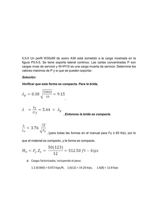 5.5-5 Un perfil W30x99 de acero A36 está sometido a la carga mostrada en la
figura P5.5-5. Se tiene soporte lateral continuo. Las cartas concentradas P son
cargas vivas de servicio y W=P/10 es una carga muerta de servicio. Determine los
valores máximos de P y w que se pueden soportar.
Solución:
Verificar que esta forma es compacta. Para la brida,
,
, Entonces la brida es compacta.
, (para todas las formas en el manual para Fy ≤ 65 Ksi), por lo
que el material es compacto, y la forma es compacto.
a. Cargas factorizadas, incluyendo el peso:
1.2 (0.060) = 0.072 kips/ft, 1.6(12) = 19.20 kips, 1.6(8) = 12.8 kips
 